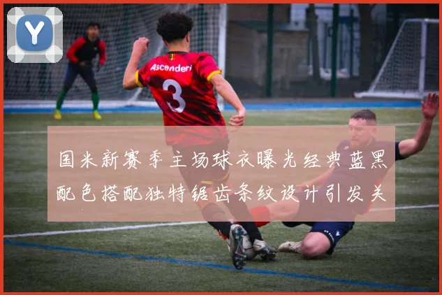 国米新赛季主场球衣曝光经典蓝黑配色搭配独特锯齿条纹设计引发关注