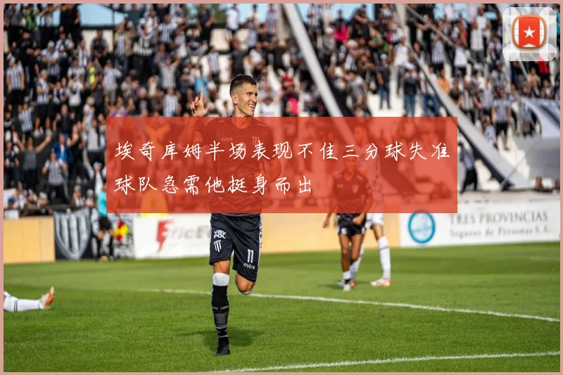 埃奇库姆半场表现不佳三分球失准球队急需他挺身而出