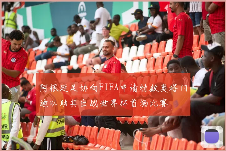 阿根廷足协向FIFA申请特赦奥塔门迪以助其出战世界杯首场比赛