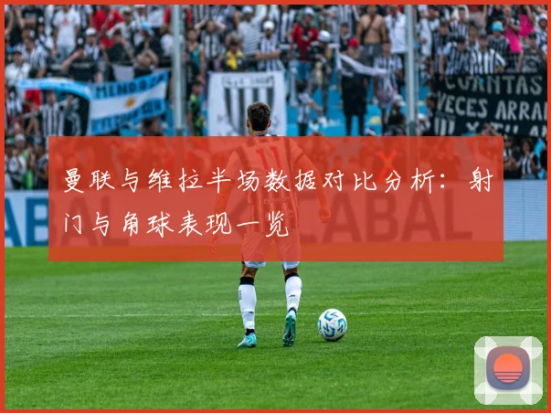 曼联与维拉半场数据对比分析：射门与角球表现一览