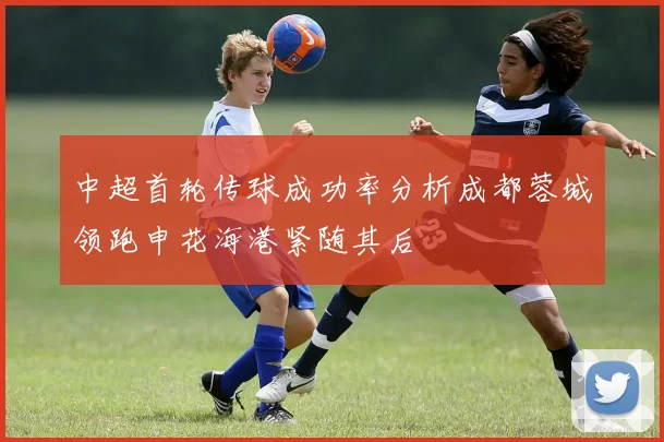 中超首轮传球成功率分析成都蓉城领跑申花海港紧随其后