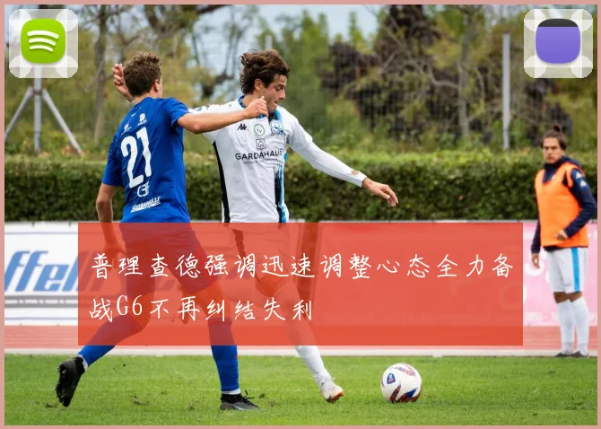 普理查德强调迅速调整心态全力备战G6不再纠结失利