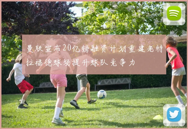 曼联宣布20亿镑融资计划重建老特拉福德球场提升球队竞争力
