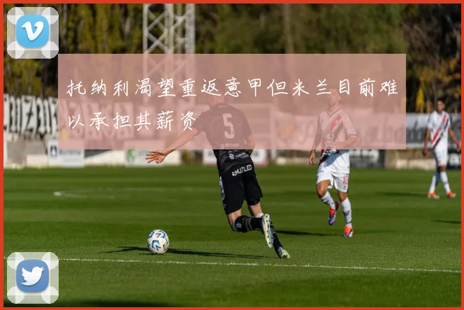 托纳利渴望重返意甲但米兰目前难以承担其薪资