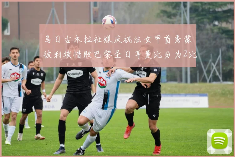 乌日古木拉社媒庆祝法女甲首秀蒙彼利埃惜败巴黎圣日耳曼比分为2比3