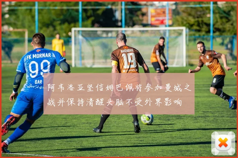 阿韦洛亚坚信姆巴佩将参加曼城之战并保持清醒头脑不受外界影响