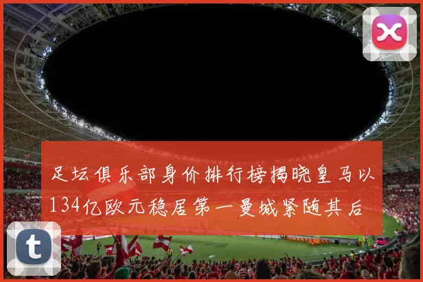 足坛俱乐部身价排行榜揭晓皇马以134亿欧元稳居第一曼城紧随其后