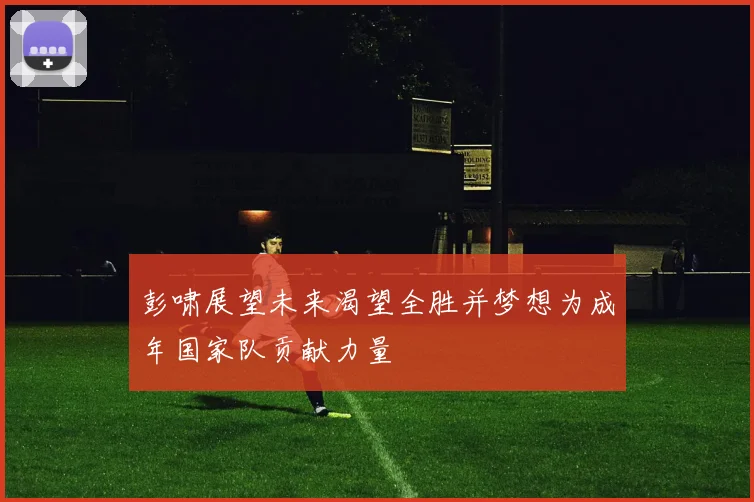 彭啸展望未来渴望全胜并梦想为成年国家队贡献力量