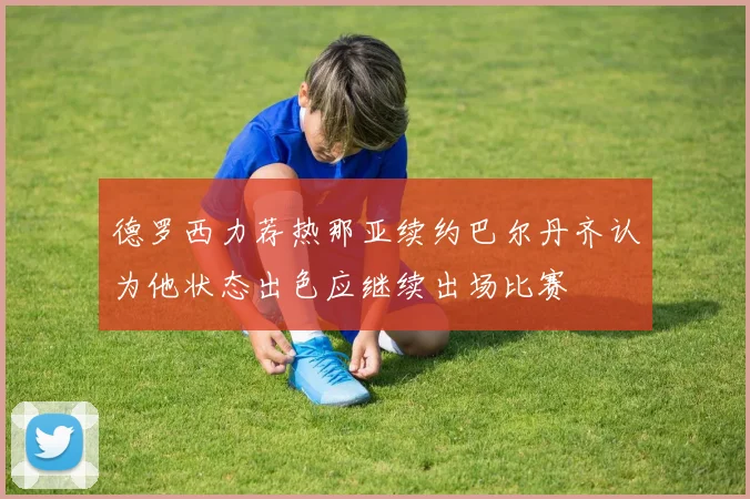 德罗西力荐热那亚续约巴尔丹齐认为他状态出色应继续出场比赛