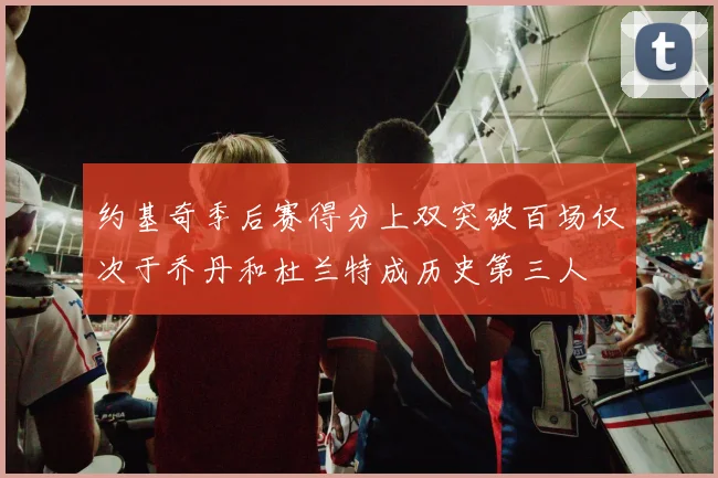 约基奇季后赛得分上双突破百场仅次于乔丹和杜兰特成历史第三人