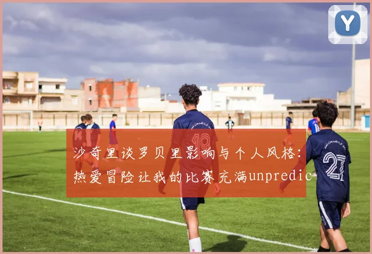 沙奇里谈罗贝里影响与个人风格：热爱冒险让我的比赛充满unpredictability