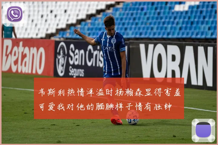韦斯利热情洋溢时杨瀚森显得害羞可爱我对他的腼腆样子情有独钟