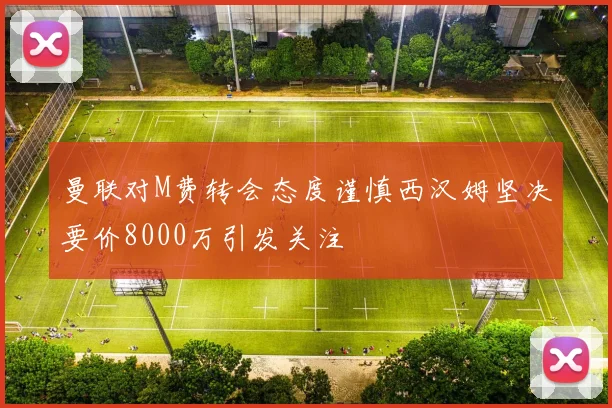 曼联对M费转会态度谨慎西汉姆坚决要价8000万引发关注