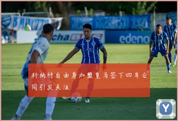 科纳特自由身加盟皇马签下四年合同引发关注