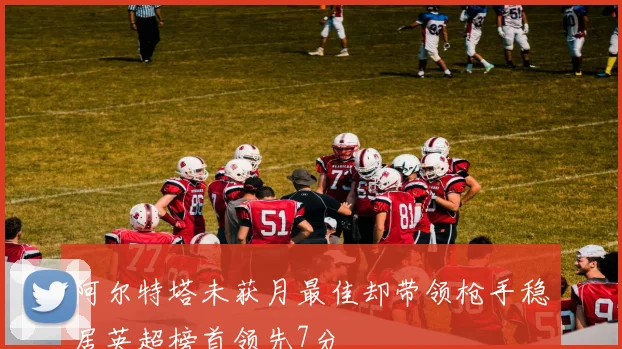 阿尔特塔未获月最佳却带领枪手稳居英超榜首领先7分