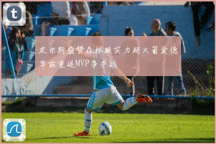 皮尔斯盛赞森林狼实力超火箭爱德华兹重返MVP争夺战