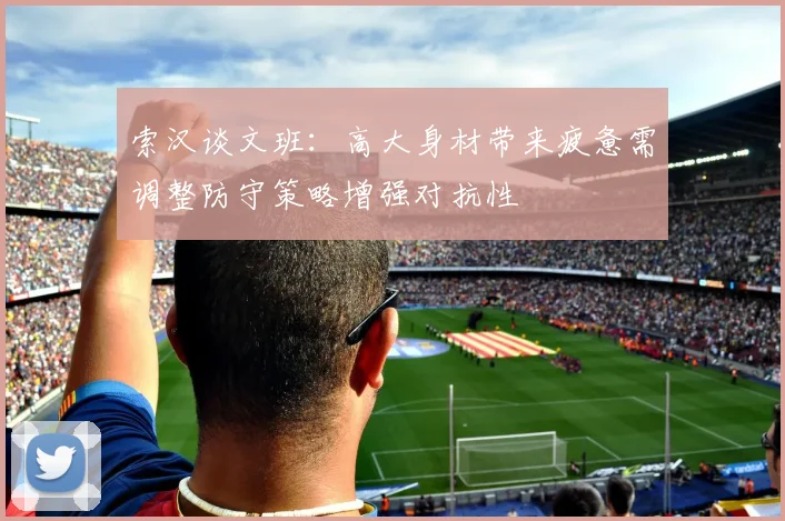 索汉谈文班：高大身材带来疲惫需调整防守策略增强对抗性