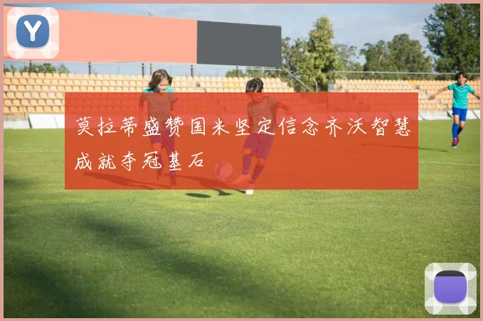 莫拉蒂盛赞国米坚定信念齐沃智慧成就夺冠基石