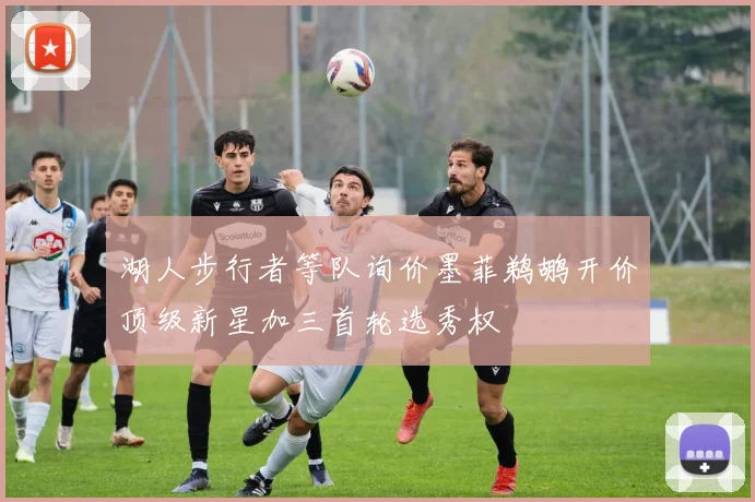 湖人步行者等队询价墨菲鹈鹕开价顶级新星加三首轮选秀权
