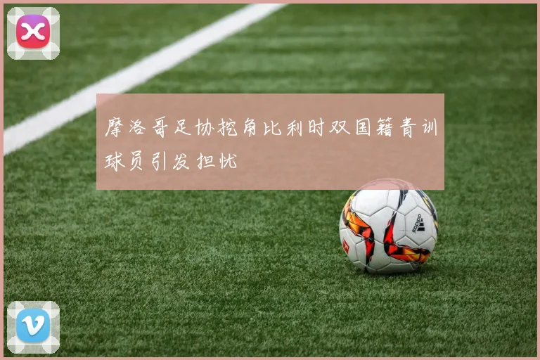摩洛哥足协挖角比利时双国籍青训球员引发担忧