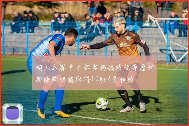 湖人本赛季东部客场战绩优异詹姆斯缺阵仍能取得10胜2负佳绩